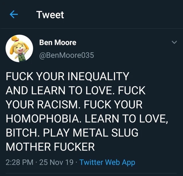 Ein Twitter-Screenshot mit einem Post von Ben Moore, das lautet:
FUCK YOUR INEQUALITY AND LEARN TO LOVE. FUCK YOUR FACISM. FUCK YOUR HOMOPHOBIA. LEARN TO LOVE, BITCH. PLAY METAL SLUG MOTHER FUCKER